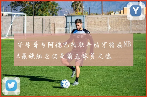 字母哥与阿德巴约联手防守将成NBA最强组合仍是前五球员之选