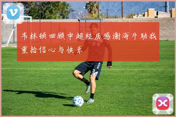 韦林顿回顾中超经历感谢海牛助我重拾信心与快乐