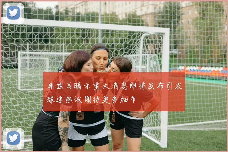 库兹马暗示重大消息即将发布引发球迷热议期待更多细节