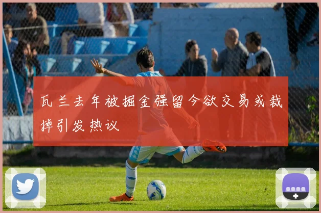 瓦兰去年被掘金强留今欲交易或裁掉引发热议