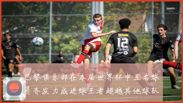 巴黎俱乐部在本届世界杯中五名球员齐发力成进球王者超越其他球队