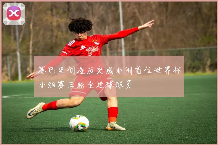 赛巴里创造历史成非洲首位世界杯小组赛三轮全进球球员