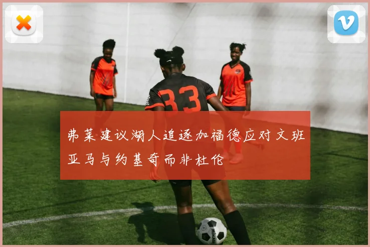 弗莱建议湖人追逐加福德应对文班亚马与约基奇而非杜伦