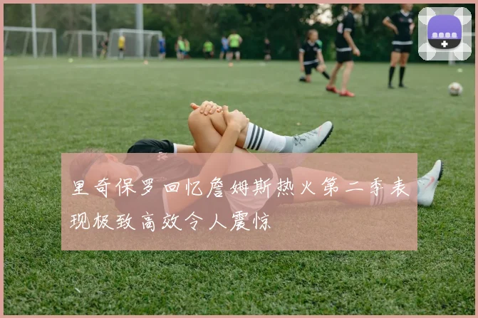 里奇保罗回忆詹姆斯热火第二季表现极致高效令人震惊
