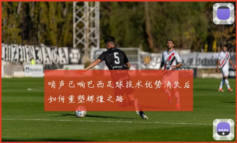 哨声已响巴西足球技术优势消失后如何重塑辉煌之路