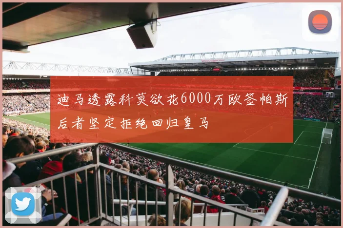 迪马透露科莫欲花6000万欧签帕斯后者坚定拒绝回归皇马