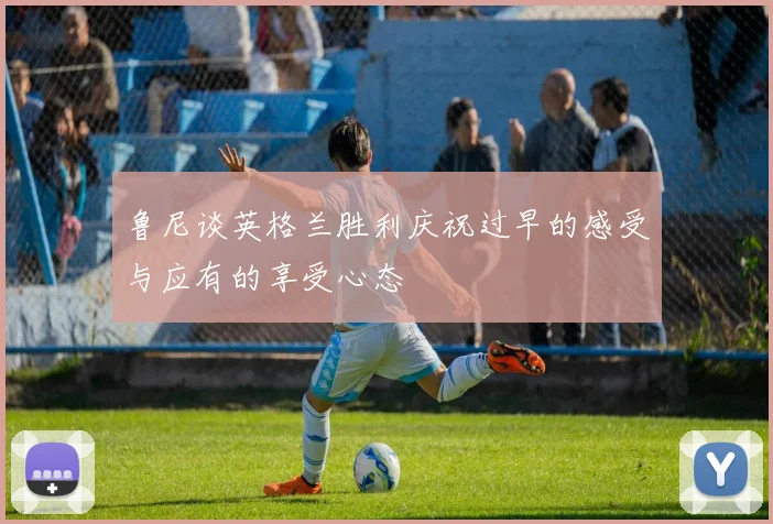 鲁尼谈英格兰胜利庆祝过早的感受与应有的享受心态