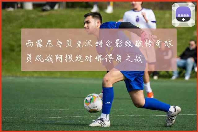西蒙尼与贝克汉姆合影致敬传奇球员观战阿根廷对佛得角之战