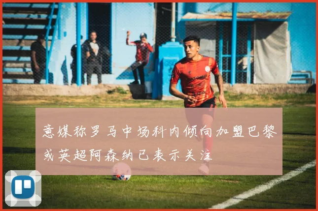 意媒称罗马中场科内倾向加盟巴黎或英超阿森纳已表示关注