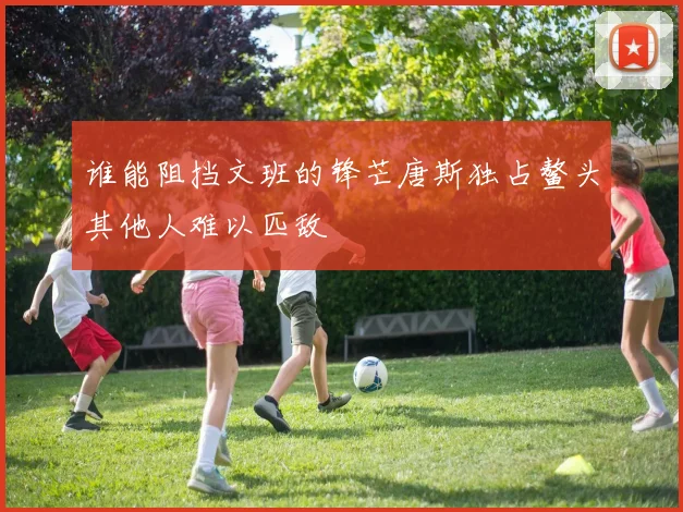 谁能阻挡文班的锋芒唐斯独占鳌头其他人难以匹敌